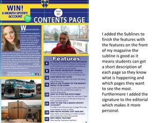 I added the Sublines to
finish the features with
the features on the front
of my magazine the
subline is good as it
means students can get
a short description of
each page so they know
what is happening and
which pages they want
to see the most.
Furthermore I added the
signature to the editorial
which makes it more
personal.
 