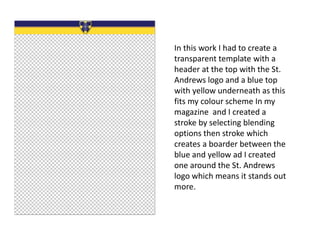 In this work I had to create a
transparent template with a
header at the top with the St.
Andrews logo and a blue top
with yellow underneath as this
fits my colour scheme In my
magazine and I created a
stroke by selecting blending
options then stroke which
creates a boarder between the
blue and yellow ad I created
one around the St. Andrews
logo which means it stands out
more.
 