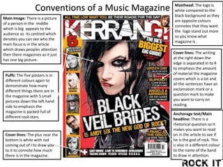 Main Image: There is a picture
of a person in the middle
which is big appeals to the
audience as its centred which
denotes you can see who the
main focus is in the article
which draws peoples attention
then there magazines as it just
has one big picture.
Masthead: The logo is
white compared to the
black background as they
are opposite colours
connotes that they want
the logo stand out more
so you know what
magazine is .
Anchorage text/Main
headline: There is a
rhetorical question so it
makes you want to read
on in the article to see if
he is the god of rock. This
is also in a different colour
to the name of the band
to draw in attention.
Puffs: The five posters is in
different colours again to
demonstrate how many
different things there are in
the magazine with 5 small
pictures down the left hand
side to emphasis the
magazine is packed full of
different rock stars.
Cover lines: The plus near the
bottom is white with red
coming out of I to draw you
to it to connote how much
there is in the magazine.
Cover lines: The writing
at the right down the
edge is separated in to 4
to emphasis the amount
of material the magazine
covers which is a lot and
all the sentences have an
exclamation mark or a
question mark to make
you want to carry on
reading.
Conventions of a Music Magazine
 
