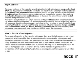 Target Audience
The target audience of the magazine according too Hartley's 7 subjectives is young adults about
17-24 and the gender is both females and males but mostly males who enjoy rock music the are
usually middle class and British the sort of person is rocky and goth like most of the audience is
British/Americans. This is because they magazine is too expensive for students then students
cant afford it. The consumers read this because of diversion like competitions which is part of
Katz uses and gratifications theory.
People who enjoy bands are the target audience as they want to see when concerts are on and
the posters in the magazines they can relate to the characters music and the magazine is there to
tell your more about their favorite singers and relate to there situation as according to Maslow's
Hierarchy of needs the consumers of Kerrang! is explores influenced by social change. Also ABC1
from socio-economic needs like doctors, teachers, junior managers because of the magazine
being more expensive so only older people can afford it rather then teenagers.
What is the USP of this magazine?
The unique selling point of the magazine is the cover lines which include posters to put in your
house/ wall which is good for their target audience as its teenagers who enjoy posters and
decorating there walls as they are just growing up and have idols so they know they can strive for
things when they are older and it makes them want to pursue there dreams. The posters are
famous rock stars so this makes tem want to purchase the magazine as it shows pictures on the
front to make people want to purchase it more. Further more the magazines include
competitions which is a type of puff promotion as people purchase the magazine to win tickets
to gigs.
 
