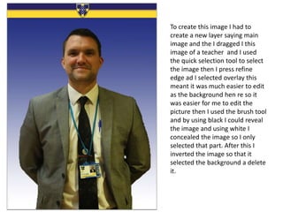 To create this image I had to
create a new layer saying main
image and the I dragged I this
image of a teacher and I used
the quick selection tool to select
the image then I press refine
edge ad I selected overlay this
meant it was much easier to edit
as the background hen re so it
was easier for me to edit the
picture then I used the brush tool
and by using black I could reveal
the image and using white I
concealed the image so I only
selected that part. After this I
inverted the image so that it
selected the background a delete
it.
 