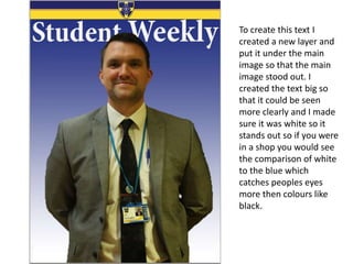 To create this text I
created a new layer and
put it under the main
image so that the main
image stood out. I
created the text big so
that it could be seen
more clearly and I made
sure it was white so it
stands out so if you were
in a shop you would see
the comparison of white
to the blue which
catches peoples eyes
more then colours like
black.
 