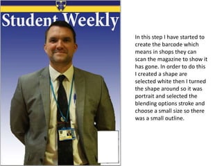 In this step I have started to
create the barcode which
means in shops they can
scan the magazine to show it
has gone. In order to do this
I created a shape are
selected white then I turned
the shape around so it was
portrait and selected the
blending options stroke and
choose a small size so there
was a small outline.
 