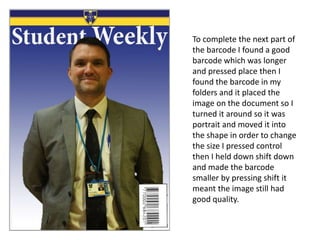 To complete the next part of
the barcode I found a good
barcode which was longer
and pressed place then I
found the barcode in my
folders and it placed the
image on the document so I
turned it around so it was
portrait and moved it into
the shape in order to change
the size I pressed control
then I held down shift down
and made the barcode
smaller by pressing shift it
meant the image still had
good quality.
 