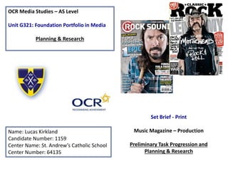 OCR Media Studies – AS Level
Unit G321: Foundation Portfolio in Media
Planning & Research
Name: Lucas Kirkland
Candidate Number: 1159
Center Name: St. Andrew’s Catholic School
Center Number: 64135
Set Brief - Print
Music Magazine – Production
Preliminary Task Progression and
Planning & Research
 