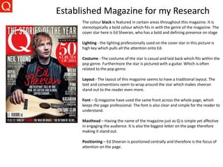 Established Magazine for my Research
The colour black is featured in certain areas throughout this magazine. It is
stereotypically a bold colour which fits in with the genre of the magazine. The
cover star here is Ed Sheeran, who has a bold and defining presence on stage
Lighting - the lighting professionally used on the cover star in this picture is
high key which pulls all the attention onto Ed.
Costume - The costume of the star is casual and laid back which fits within the
pop genre. Furthermore the star is pictured with a guitar. Which is often
related to the pop genre.
Layout - The layout of this magazine seems to have a traditional layout. The
text and conventions seem to wrap around the star which makes sheeran
stand out to the reader even more.
Font – Q magazine have used the same front across the whole page, which
keeps the page professional. The font is also clear and simple for the reader to
understand.
Masthead – Having the name of the magazine just as Q is simple yet affective
in engaging the audience. It is also the biggest letter on the page therefore
making it stand out.
Positioning – Ed Sheeran is positioned centrally and therefore is the focus of
attention on the page.
 