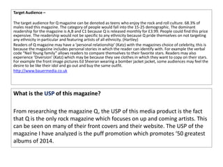 Target Audience –
The target audience for Q magazine can be denoted as teens who enjoy the rock and roll culture. 68.3% of
males read this magazine. The category of people would fall into the 15-25 demographic. The dominant
readership for the magazine is A,B and C1 because Q is released monthly for £3.99. People could find this price
expensive. The readership would not be specific to any ethnicity because Q pride themselves on not targeting
any ethnicity in particular and featuring artists of all ethnicity. (Hartley)
Readers of Q magazine may have a ‘personal relationship’ (Katz) with the magazines choice of celebrity, this is
because the magazine includes personal stories in which the reader can identify with. For example the verbal
code “Neil Young family” allows readers to compare themselves to their favorite stars. Readers may also
experience ‘Diversion’ (Katz) which may be because they see clothes in which they want to copy on their stars.
For example the front image pictures Ed Sheeran wearing a bomber jacket jacket, some audiences may feel the
desire to be like their idol and go out and buy the same outfit.
http://www.bauermedia.co.uk
What is the USP of this magazine?
From researching the magazine Q, the USP of this media product is the fact
that Q is the only rock magazine which focuses on up and coming artists. This
can be seen on many of their front covers and their website. The USP of the
magazine I have analyzed is the puff promotion which promotes ‘50 greatest
albums of 2014.
 