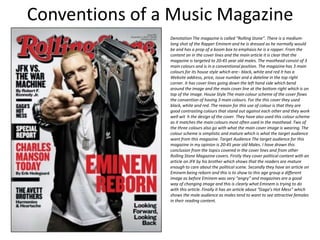 Conventions of a Music Magazine
Denotation The magazine is called “Rolling Stone”. There is a medium-
long shot of the Rapper Eminem and he is dressed as he normally would
be and has a prop of a boom box to emphasis he is a rapper. From the
content on in the cover lines and the main article it is clear that the
magazine is targeted to 20-45 year old males. The masthead consist of 3
main colours and is in a conventional position. The magazine has 3 main
colours for its house style which are:- black, white and red It has a
Website address, price, issue number and a dateline in the top right
corner. It has cover lines going down the left hand side which bend
around the image and the main cover line at the bottom right which is on
top of the image. House Style The main colour scheme of the cover flows
the convention of having 3 main colours. For the this cover they used
black, white and red. The reason for this use of colour is that they are
good contrasting colours that stand out against each other and they work
well wit h the design of the cover. They have also used this colour scheme
as it matches the main colours most often used in the masthead. Two of
the three colours also go with what the main cover image is wearing. The
colour scheme is simplistic and mature which is what the target audience
want from this magazine. Target Audience The target audience for this
magazine in my opinion is 20-45 year old Males. I have drawn this
conclusion from the topics covered in the cover lines and from other
Rolling Stone Magazine covers. Firstly they cover political content with an
article on JFK by his brother which shows that the readers are mature
enough to care about the political scene. Secondly they have an article on
Eminem being reborn and this is to show to this age group a different
image as before Eminem was very “angry” and magazines are a good
way of changing image and this is clearly what Eminem is trying to do
with this article. Finally it has an article about “Gaga’s Hot Mess” which
shows the male audience as males tend to want to see attractive females
in their reading content.
 