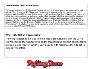 Target Audience – Katz, Maslow, Hartley
The target audience for ‘Rolling stones’ magazine can be denoted as teens who enjoy the rock
culture. They fit into the 15-24 age gap. The dominant readership for the magazine can be
denoted as A,B and C1 because Rolling stones is released monthly. There have been a variety of
celebrities from musicians to politicians featured on the cover of rolling stone so the magazine is
not focusing on one specific ethnicity (Hartley). When looking at the example rolling stones
magazine on the previous slide readers could experience ‘Diversion’ (Katz) when taking further
reader into the cover star Eminem. Readers may want to dress the same as the artist or learn
(‘Surveilance’ – Katz) about him on a more personal level, which in turn could make the magazine
appeal to ‘social climbers’ (Maslow).
What is the USP of this magazine?
From the research completed into this media product, I feel that the USP is
the wide range of artists featured on the magazines front cover. The magazine
also is released monthly which is very popular with readers as then its not to
expensive to afford.
 