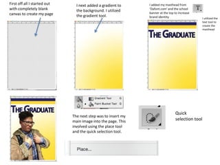 First off all I started out
with completely blank
canvas to create my page
I next added a gradient to
the background. I utilized
the gradient tool.
I added my masthead from
‘Dafont.com’ and the school
banner at the top to increase
brand identity I utilized the
text tool to
create the
masthead
The next step was to insert my
main image into the page. This
involved using the place tool
and the quick selection tool.
Quick
selection tool
 