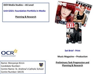 OCR Media Studies – AS Level
Unit G321: Foundation Portfolio in Media
Planning & Research
Name: Maryasiye Kircin
Candidate Number:
Centre Name: St. Andrew’s Catholic School
Centre Number: 64135
Set Brief - Print
Music Magazine – Production
Preliminary Task Progression and
Planning & Research
 