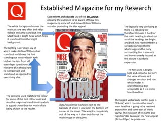 Established Magazine for my Research
The white background makes the
main picture very clear and helps
Robbie Williams stand out. The
Mast head is bright head which helps
it stand out from the bright
background.
The lighting is very high key of
which makes Robbie Williams hair
stand out and shows the font
standing out in correlation with
his hair. He is in front off
every layer apart from
his name that shows how
he is important and
stands out as opposed to
everything else.
The layout is very confusing as
there is a lot going on
therefore it makes it hard for
the main Heading to stand out
as all the headings are bright
and bold. It is represented in a
sarcastic cartoon theme
which suggests the story
surrounding him is sarcastic
and more comedy focused as
the picture is sardonic
expression.
The font used is bright,
bold and colourful but isn't
the same all over as it
changes in colour and size
which makes it
unprofessional but
acceptable as it is a ironic
front headline.
The costume used matches the colour
for some of the font colour used and
also the magazine brand identity which
is a good choice but not much of it is
being shown to the reader.
The biggest verbal code on this page is
‘Robbie’, which connotes the issue’s
main headline is going to be revolved
around him and some sort of ironic
saying. The inclusion of his name also
‘signifies’ (De Saussure) the ‘star appeal’
(Richard Dyer) he possesses.
Date/Issue/Price is shown next to the
barcode of which is placed in the bottom left
corner of the cover. This way it is completely
out of the way so it does not disrupt the
main image on the cover.
Katz inform and educate use of the EXCLUSIVE
allowing the audience to be aware off how this
magazine is a one off and shows Robbie Williams
as a star promoting the star appeal.
 