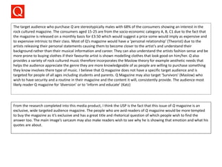 The target audience who purchase Q are stereotypically males with 68% of the consumers showing an interest in the
rock cultured magazine. The consumers aged 15-25 are from the socio-economic category A, B, C1 due to the fact that
the magazine is released on a monthly basis for £3.50 which would suggest a price some would imply as expensive and
to expensive intrinsic to their class. Most of Q’s magazine would have a ‘personal relationship’ (Theorist) due to the
artists releasing their personal statements causing them to become closer to the artist's and understand their
background rather than their musical information and career. They can also understand the artists fashion sense and be
more prone to buying clothes if their favourite artist is shown modelling clothes that look good on him/her. Q also
provides a variety of rock cultured music therefore incorporates the Maslow theory for example aesthetic needs that
helps the audience appreciate the genre they are more knowledgeable of as people are willing to purchase something
they know involves there type of music. I believe that Q magazine does not have a specific target audience and is
targeted for people of all ages including students and parents. Q Magazine may also target ‘Survivors’ (Maslow) who
wish to have security and a routine in their magazine and the content it will, consistently provide. The audience most
likely reader Q magazine for ‘diversion’ or to ‘inform and educate’ (Katz)
From the research completed into this media product, I think the USP is the fact that this issue of Q magazine is an
exclusive, wide targeted audience magazine. The people who are avid readers of Q magazine would be more tempted
to buy the magazine as it’s exclusive and has a great title and rhetorical question of which people wish to find the
answer too. The main image’s sarcasm may also make readers wish to see why he is showing that emotion and what his
quotes are about.
 