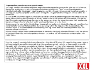 Target Audience and/or socio-economic needs
The target audience for name of magazine magazine can be denoted as young males from age 15-30 but can
also involve females just not as popular as the male interest in hip hop. This is for the E category as the
individual readers for this category would be younger and it is released 6 times per year therefore would be a
non frequent purchase of $5.00 which is above average for a magazine but its infrequent release settles the
overall cost.
Readers of XXL would have a personal relationship with the artists due to their age as most hip hop artists are
young therefore it can help the individual readers relate to the artists as they can understand at that age and
class. The reader could experience diversion as the fashion can attract the reader to change their approach to
fashion as they are fond of what their idol is wearing and chooses to be like them.
Katz theory can be used within this XXL Cover for example the audience is able to identify a role model that has
similar traits for example the fashion that Kanye is wearing within the magazine. This therefore helps the
audience aspire to be someone they see on the magazine e.g. Kanye West because they think he looks like
someone people look up too.
Maslow Theory- Can be linked with Esteem needs as if they are struggling with self confidence they are able to
be motivated by an idol such as Kanye West who they can look up too and more importantly achieve a role
model status.
From the research completed into this media product, I think the USP is that XXL magazine directors are able to
get in contact with some of the top celebrity artists therefore making it exclusive as they are able to provide
the reader with information towards the artists that they couldn’t get from other magazines. Also using an
artist on the front cover who is in the top charts makes it more appealing to the readers as they know they are
good at what they do and they want to know how they got there and what they are working on next. Stars
represent shared cultural values and attitudes, and promote a certain ideology of which in this XXL front cover
is ‘A decade of dominance’. Audience interest in the values promoted their 'star quality', and it is through
conveying these statements outside music that performers help generate a good perspective from the
audience they are performing to. Kanye’s star appeal initiate’s a fashion trend, with legions of fans copying his
hairstyle and vintage clothing approach.
 