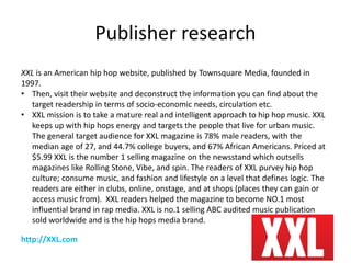 Publisher research
XXL is an American hip hop website, published by Townsquare Media, founded in
1997.
• Then, visit their website and deconstruct the information you can find about the
target readership in terms of socio-economic needs, circulation etc.
• XXL mission is to take a mature real and intelligent approach to hip hop music. XXL
keeps up with hip hops energy and targets the people that live for urban music.
The general target audience for XXL magazine is 78% male readers, with the
median age of 27, and 44.7% college buyers, and 67% African Americans. Priced at
$5.99 XXL is the number 1 selling magazine on the newsstand which outsells
magazines like Rolling Stone, Vibe, and spin. The readers of XXL purvey hip hop
culture; consume music, and fashion and lifestyle on a level that defines logic. The
readers are either in clubs, online, onstage, and at shops (places they can gain or
access music from). XXL readers helped the magazine to become NO.1 most
influential brand in rap media. XXL is no.1 selling ABC audited music publication
sold worldwide and is the hip hops media brand.
http://XXL.com
 
