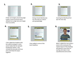 Firstly I set margins around my page
to give it some structure and it
allowed me to align text and images
more accurately
Giving it brand identity was
my next step e.g. colours
and symbols/logo
Inserting the Masthead font
was the next step
I then added the headline with
the subline and gave it some
social media links for example
Facebook & Twitter. I also
included the barcode and issue
price and linked the layers
together.
I then added in some of the
main headlines
When I added the main photo I
came to the conclusion the
original layout of the headings
was going to cause them to
overlap and make it look
unprofessional and unclear.
1. 2. 3.
6.5.4.
 