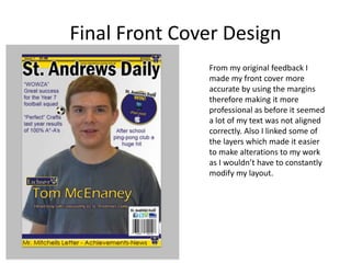 Final Front Cover Design
From my original feedback I
made my front cover more
accurate by using the margins
therefore making it more
professional as before it seemed
a lot of my text was not aligned
correctly. Also I linked some of
the layers which made it easier
to make alterations to my work
as I wouldn’t have to constantly
modify my layout.
 