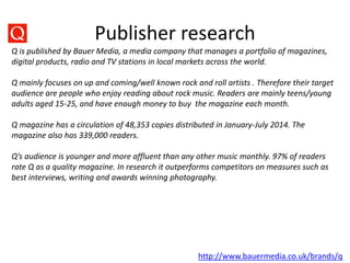 Publisher research
http://www.bauermedia.co.uk/brands/q
Q is published by Bauer Media, a media company that manages a portfolio of magazines,
digital products, radio and TV stations in local markets across the world.
Q mainly focuses on up and coming/well known rock and roll artists . Therefore their target
audience are people who enjoy reading about rock music. Readers are mainly teens/young
adults aged 15-25, and have enough money to buy the magazine each month.
Q magazine has a circulation of 48,353 copies distributed in January-July 2014. The
magazine also has 339,000 readers.
Q’s audience is younger and more affluent than any other music monthly. 97% of readers
rate Q as a quality magazine. In research it outperforms competitors on measures such as
best interviews, writing and awards winning photography.
 