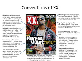 Conventions of XXL
Cover lines- There are few cover
lines of which suggests that there
is stories within but by stating only
the name of the artists it build
suspense and makes the reader
want to purchase so they can find
out about these artists.
Masthead- The mast head is bold
and the colours work well in
standing out together but it is
slightly covered by the main image
suggesting this artist is more
important than the mask head.
Barcode- Allows the reader to
understand this is a business which
makes money out of magazines
therefore they are going to need to
purchase before they read.
Font- The font throughout the
Page is kept the same colour and
outlined on the headline but it
changes style when the artists
names are mentioned and
decreased in size.
Main image: The main image is clear
and stands out the most. It portrays
the artists fashion very well and makes
it clear to the audience his style.
Lighting-The lighting is dark and low
key of which portrays a night scene
and can show how the hip hop culture
revolves in the darkness.
Also having a popular male artists
helps to involve both male and female
fans.
Strapline- Within this magazine
the strapline is very subtle as the
font size is much smaller than the
Masthead and is located in a
position that is hard for the
reader to see.
Star Appeal- Kanye West is
shown as the star appeal in this
magazine as he is advertising his
fashion and links well with the
cover line towards him. The
colour scheme is also based
around him as well.
Issue/Date/Price- The issue, date and price is
presented inside the barcode. It gives the month
and year of October 2007 and states the issue as
96 and the price is presented there as well.
 