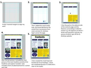 Firstly I inserted margins to align my
work Then I added the social media
links, the brand identity for the
school from my previous front
cover and also St. Andrews
logo’s across the page.
I then focused on the editorial side
of the contents page and the
features surrounding an editorial
section e.g. the signature of which I
wrote and scanned in and also my
picture of which I got off the St.
Andrews website.
After the last process I included the main
picture of the main headline and did all the
headlines and caption included. I also
included a form of advertisement for a school
quiz club.
I then created the mask head and
finished all of my headings. I chose
this masthead because it is bold and is
clear to the reader.
1.
5.
4.
3.2.
 