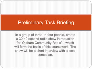 Preliminary Task Briefing

In a group of three-to-four people, create
 a 30-40 second radio show introduction
 for „Oldham Community Radio‟ – which
will form the basis of this coursework. The
show will be a short interview with a local
                comedian.
 