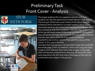 Preliminary Task
Front Cover - Analysis
      The target audience for my magazine was the sixth form
      students (16-18) who attend Sturminster Newton High School.
      The first part of the front cover I had to think about was the
      masthead which I decided on a simple heading which was a
      shortened name for the school and I wanted to emphasise that
      this is aimed at sixth form students. I used the logo of the school
      at the top left hand corner of the cover so if a pupil glanced at it
      they will see by the logo that it is to do with the school. I noticed
      that this was used in both the front covers I analysed.
      I wanted to use a colour scheme that used the colours of the
      school, In this case it was blue.
      I decided that I was going to use one main image that would fill
      the whole page. From my research, I think that using one main
      image is more effective than many little images as the page
      does not become cluttered and confusing. All the puffs I used
      were layered on the left hand side of the page so they did not
      overlay the main subject in the picture.
 