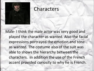 Characters  Male- I think the male actor was very good and played the character as wanted. Also the facial expressions portrayed the emotion and tone as wanted. The costume also of the suit was able to shows the hierarchy between the characters.  In addition the use of the French accent provided curiosity to why he is French.  