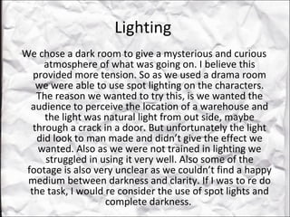 Lighting  We chose a dark room to give a mysterious and curious atmosphere of what was going on. I believe this provided more tension. So as we used a drama room we were able to use spot lighting on the characters. The reason we wanted to try this, is we wanted the audience to perceive the location of a warehouse and the light was natural light from out side, maybe through a crack in a door. But unfortunately the light did look to man made and didn’t give the effect we wanted. Also as we were not trained in lighting we struggled in using it very well. Also some of the footage is also very unclear as we couldn’t find a happy medium between darkness and clarity. If I was to re do the task, I would re consider the use of spot lights and complete darkness.  