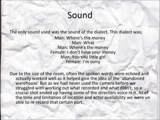 Sound The only sound used was the sound of the dialect. This dialect was;  Man: Where’s the money Man: What Man: Where’s the money Female: I don’t have your money Man: You silly little girl Female: I’m sorry Due to the size of the room, often the spoken words were echoed and actually worked well as it helped give the idea of the ‘abandoned warehouse’ But as we had never used the camera before we struggled with working out what recorded and what didn’t, so a crucial shot ended up having some of the directors voice in it. As of the time and limitation of location and actor availability we were un able to re record that certain part.  