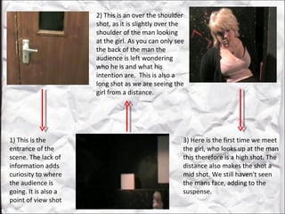 1) This is the entrance of the scene. The lack of information adds curiosity to where the audience is going. It is also a point of view shot  2) This is an over the shoulder shot, as it is slightly over the shoulder of the man looking at the girl. As you can only see the back of the man the audience is left wondering who he is and what his intention are.  This is also a long shot as we are seeing the girl from a distance. 3) Here is the first time we meet the girl, who looks up at the man this therefore is a high shot. The distance also makes the shot a mid shot. We still haven't seen the mans face, adding to the suspense.  