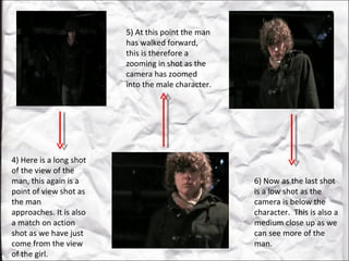 4) Here is a long shot of the view of the man, this again is a point of view shot as the man approaches. It is also a match on action shot as we have just come from the view of the girl.  5) At this point the man has walked forward, this is therefore a zooming in shot as the camera has zoomed into the male character.  6) Now as the last shot is a low shot as the camera is below the character.  This is also a medium close up as we can see more of the man.  