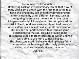 Preliminary Task Evaluation  Reflecting back on my preliminary I think that it went fairly well. I am pleased with the fact that in the task I have challenged my self by slightly developing the criteria more, by using different lighting, such as spotlighting to enhance the tension in the scene.  I do personally think I may have over complicated the task in hand, as all we were simply set to do was to open a door, walk in and have a simple conversation. But my partner and I decided to introduce some excitement to the clip. This did provide some advantages as it is more interesting to watch and we were able to use more camera angles.  The characters used I believe ended up being fairly successful as the blonde girl effectively portrays a victim, as does the male villain character.  Over all...  