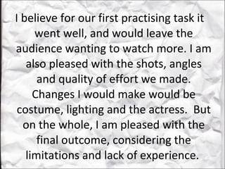 I believe for our first practising task it went well, and would leave the audience wanting to watch more. I am also pleased with the shots, angles and quality of effort we made. Changes I would make would be costume, lighting and the actress.  But on the whole, I am pleased with the final outcome, considering the limitations and lack of experience.  