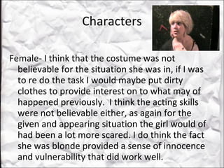 Characters Female- I think that the costume was not believable for the situation she was in, if I was to re do the task I would maybe put dirty clothes to provide interest on to what may of happened previously.  I think the acting skills were not believable either, as again for the given and appearing situation the girl would of had been a lot more scared. I do think the fact she was blonde provided a sense of innocence and vulnerability that did work well.  