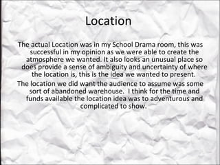 Location  The actual Location was in my School Drama room, this was successful in my opinion as we were able to create the atmosphere we wanted. It also looks an unusual place so does provide a sense of ambiguity and uncertainty of where the location is, this is the idea we wanted to present.  The location we did want the audience to assume was some sort of abandoned warehouse.  I think for the time and funds available the location idea was to adventurous and complicated to show.  