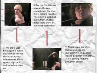 7) The shots used her is again a match on action as the two characters have a conversation, this is again a high shot and a medium close up.  8) For the first time we now see the two characters in one shot, this is called a two shot. This is now a long shot as it is from a further distances to show all the action in the shot.  9) This is now a low shot, looking up on to the character. It is also a close up and a point of view shot as it is coming from the girls point of view.  
