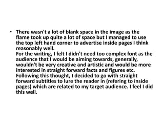 • There wasn't a lot of blank space in the image as the
  flame took up quite a lot of space but I managed to use
  the top left hand corner to advertise inside pages I think
  reasonably well.
  For the writing, I felt I didn't need too complex font as the
  audience that I would be aiming towards, generally,
  wouldn't be very creative and artistic and would be more
  interested in straight forward facts and figures etc.
  Following this thought, I decided to go with straight
  forward subtitles to lure the reader in (refering to inside
  pages) which are related to my target audience. I feel I did
  this well.
 