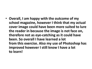 • Overall, I am happy with the outcome of my
  school magazine, however I think that my actual
  cover image could have been more suited to lure
  the reader in because the image is not face on,
  therefore not as eye-catching as it could have
  been. So overall I have learned a lot
  from this exercise. Also my use of Photoshop has
  improved however I still know I have a lot
  to learn!
 