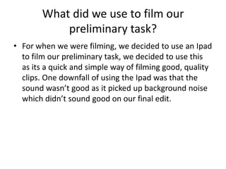 What did we use to film our
            preliminary task?
• For when we were filming, we decided to use an Ipad
  to film our preliminary task, we decided to use this
  as its a quick and simple way of filming good, quality
  clips. One downfall of using the Ipad was that the
  sound wasn’t good as it picked up background noise
  which didn’t sound good on our final edit.
 