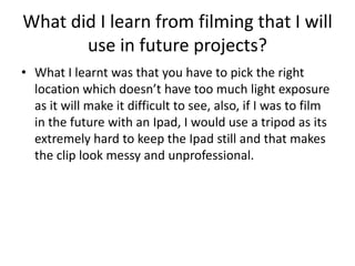 What did I learn from filming that I will
       use in future projects?
• What I learnt was that you have to pick the right
  location which doesn’t have too much light exposure
  as it will make it difficult to see, also, if I was to film
  in the future with an Ipad, I would use a tripod as its
  extremely hard to keep the Ipad still and that makes
  the clip look messy and unprofessional.
 
