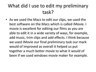 What did I use to edit my preliminary
                 task?
• As we used the Macs to edit our clips, we used the
  best software on the Macs which is called iMovie. I
  movie is excellent for editing our films as you are
  able to edit it in a wide variety of ways, for example,
  add music, trim clips and add effects. I think because
  we used iMovie our final preliminary task our mark
  would of improved as overall it helped us put
  together a much better movie to what it would of
  been if we used windows movie maker for example.
 