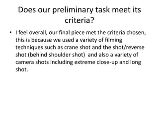 Does our preliminary task meet its
               criteria?
• I feel overall, our final piece met the criteria chosen,
  this is because we used a variety of filming
  techniques such as crane shot and the shot/reverse
  shot (behind shoulder shot) and also a variety of
  camera shots including extreme close-up and long
  shot.
 