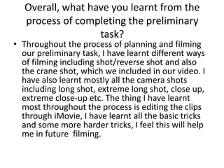 Overall, what have you learnt from the
   process of completing the preliminary
                   task?
• Throughout the process of planning and filming
  our preliminary task, I have learnt different ways
  of filming including shot/reverse shot and also
  the crane shot, which we included in our video. I
  have also learnt mostly all the camera shots
  including long shot, extreme long shot, close up,
  extreme close-up etc. The thing I have learnt
  most throughout the process is editing the clips
  through iMovie, I have learnt all the basic tricks
  and some more harder tricks, I feel this will help
  me in future filming.
 