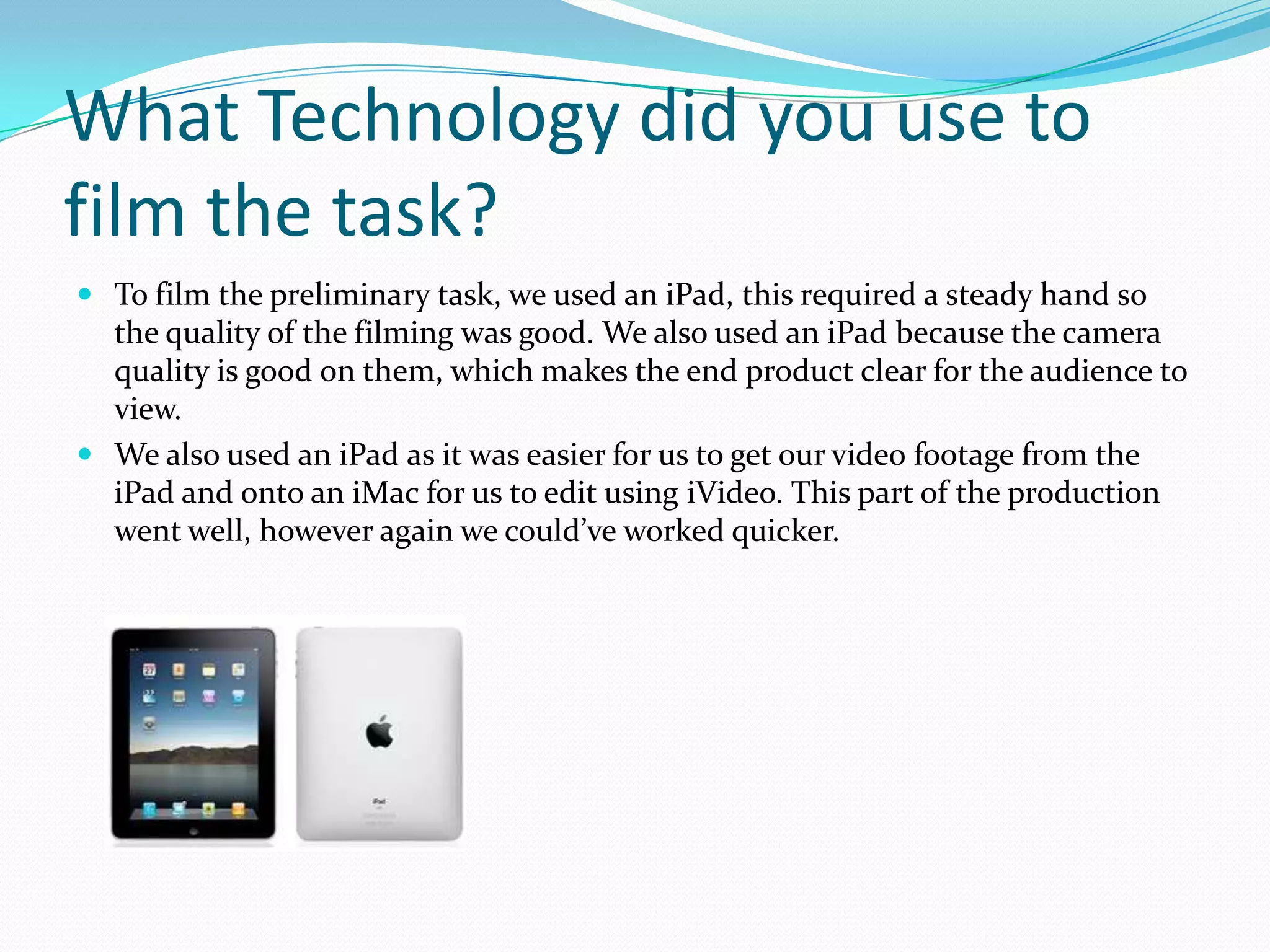 What Technology did you use to
film the task?
 To film the preliminary task, we used an iPad, this required a steady hand so
  the quality of the filming was good. We also used an iPad because the camera
  quality is good on them, which makes the end product clear for the audience to
  view.
 We also used an iPad as it was easier for us to get our video footage from the
  iPad and onto an iMac for us to edit using iVideo. This part of the production
  went well, however again we could’ve worked quicker.
 