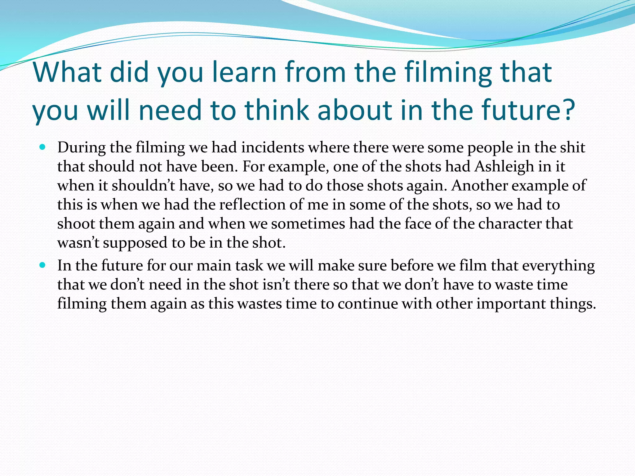 What did you learn from the filming that
you will need to think about in the future?
 During the filming we had incidents where there were some people in the shit
  that should not have been. For example, one of the shots had Ashleigh in it
  when it shouldn’t have, so we had to do those shots again. Another example of
  this is when we had the reflection of me in some of the shots, so we had to
  shoot them again and when we sometimes had the face of the character that
  wasn’t supposed to be in the shot.
 In the future for our main task we will make sure before we film that everything
  that we don’t need in the shot isn’t there so that we don’t have to waste time
  filming them again as this wastes time to continue with other important things.
 