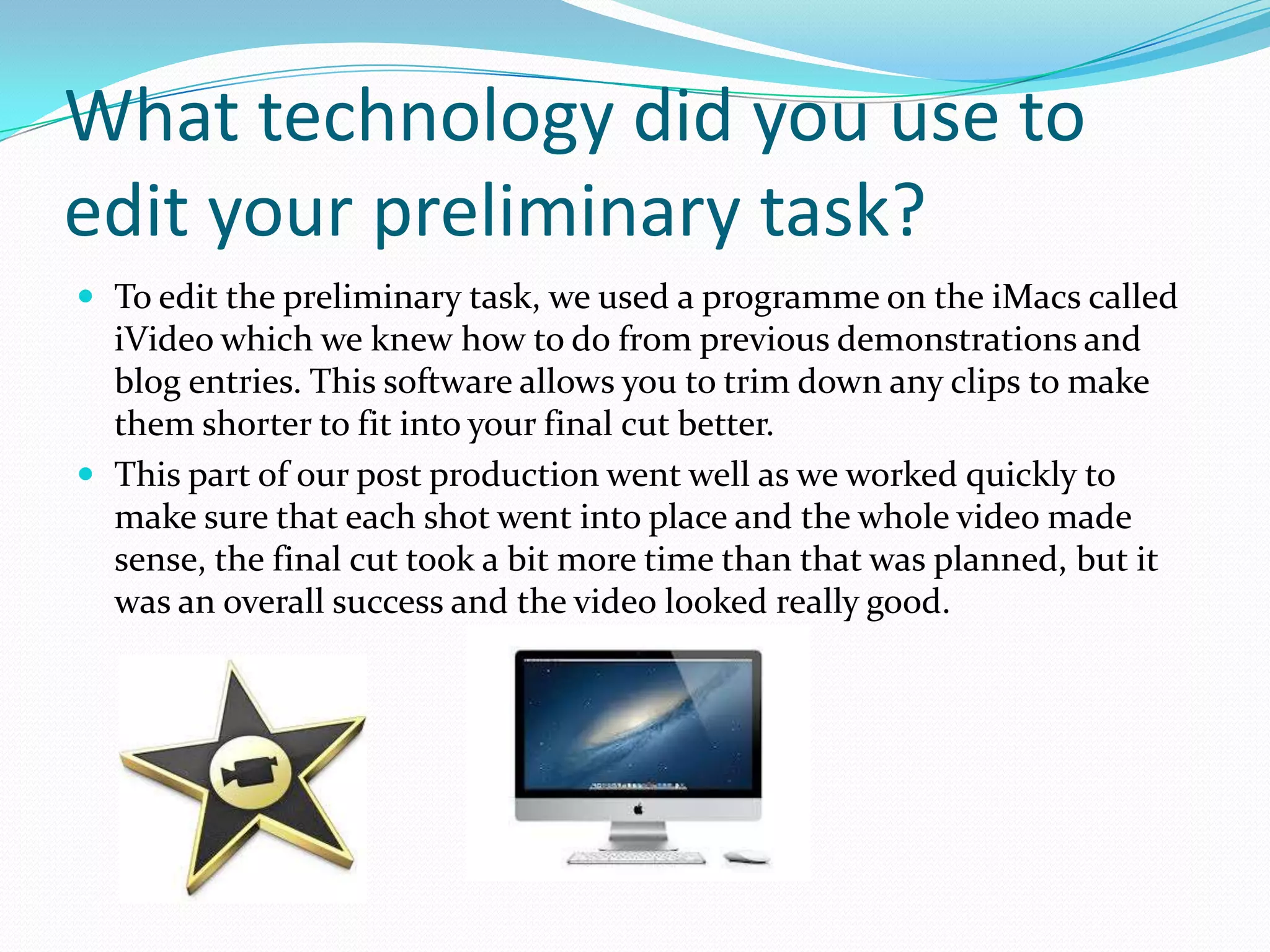 What technology did you use to
edit your preliminary task?
 To edit the preliminary task, we used a programme on the iMacs called
  iVideo which we knew how to do from previous demonstrations and
  blog entries. This software allows you to trim down any clips to make
  them shorter to fit into your final cut better.
 This part of our post production went well as we worked quickly to
  make sure that each shot went into place and the whole video made
  sense, the final cut took a bit more time than that was planned, but it
  was an overall success and the video looked really good.
 
