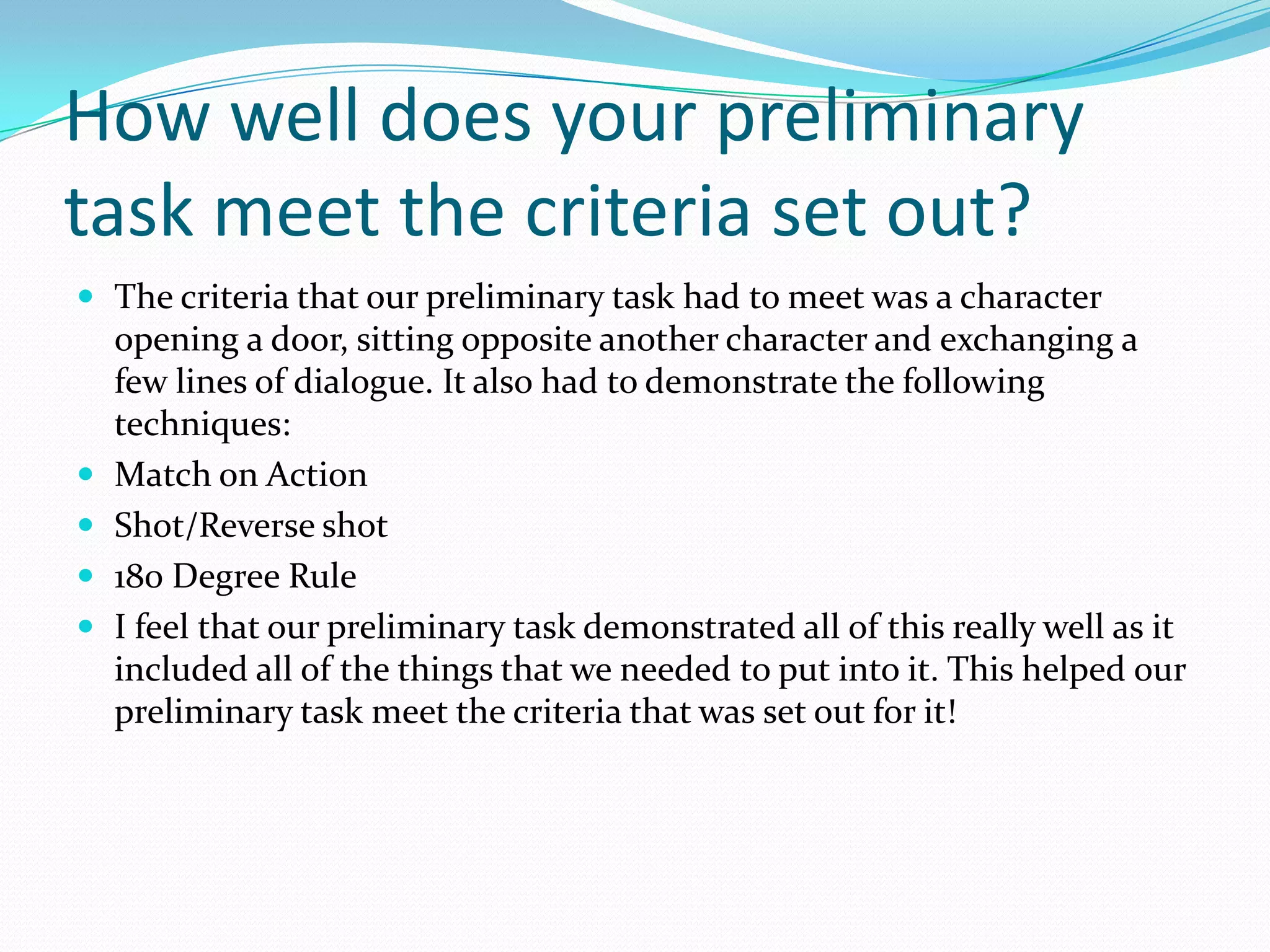 How well does your preliminary
task meet the criteria set out?
 The criteria that our preliminary task had to meet was a character
    opening a door, sitting opposite another character and exchanging a
    few lines of dialogue. It also had to demonstrate the following
    techniques:
   Match on Action
   Shot/Reverse shot
   180 Degree Rule
   I feel that our preliminary task demonstrated all of this really well as it
    included all of the things that we needed to put into it. This helped our
    preliminary task meet the criteria that was set out for it!
 
