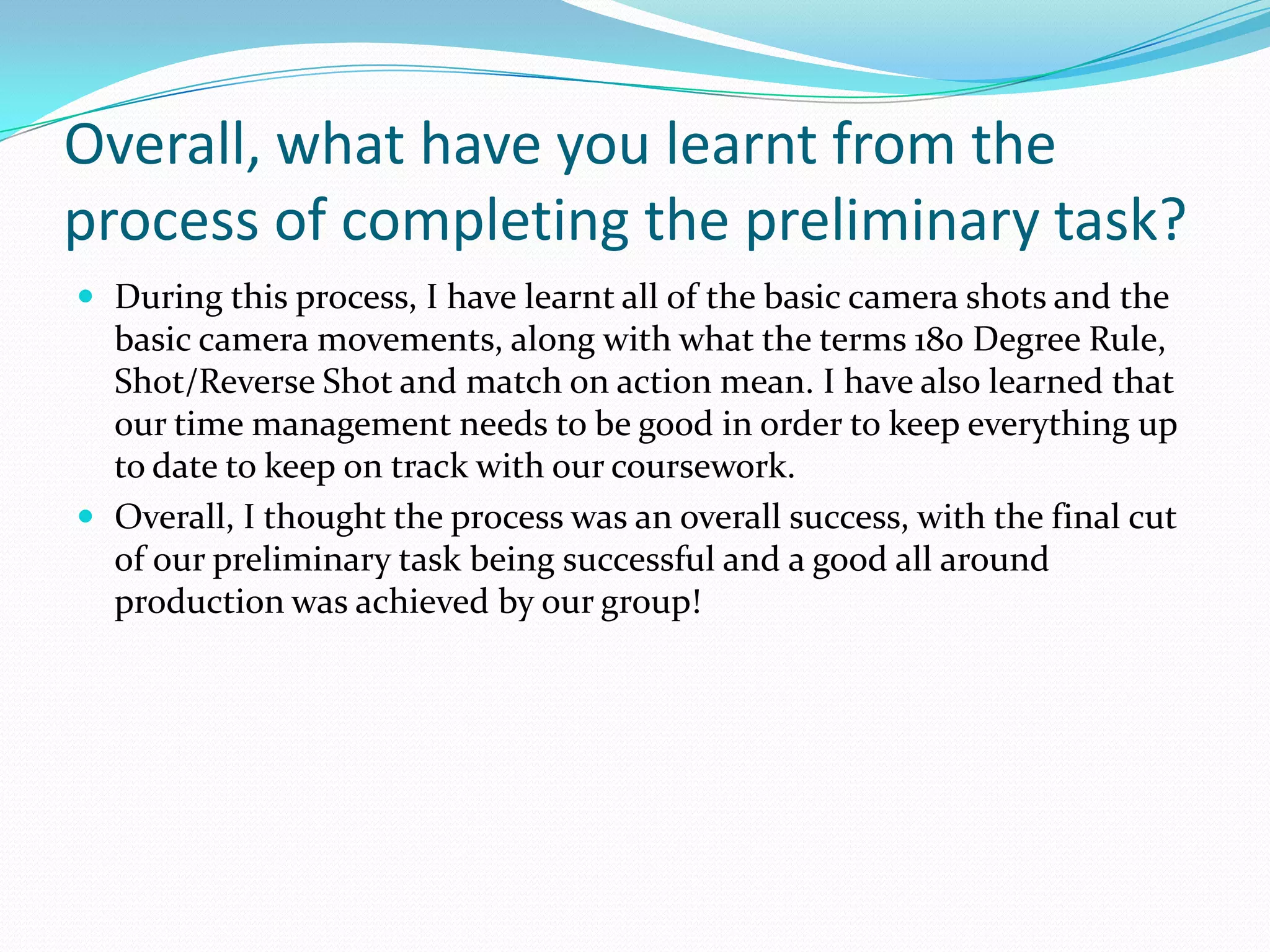 Overall, what have you learnt from the
process of completing the preliminary task?
 During this process, I have learnt all of the basic camera shots and the
  basic camera movements, along with what the terms 180 Degree Rule,
  Shot/Reverse Shot and match on action mean. I have also learned that
  our time management needs to be good in order to keep everything up
  to date to keep on track with our coursework.
 Overall, I thought the process was an overall success, with the final cut
  of our preliminary task being successful and a good all around
  production was achieved by our group!
 