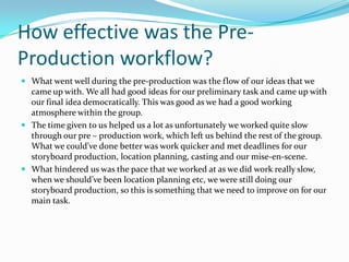 How effective was the Pre-
Production workflow?
 What went well during the pre-production was the flow of our ideas that we
  came up with. We all had good ideas for our preliminary task and came up with
  our final idea democratically. This was good as we had a good working
  atmosphere within the group.
 The time given to us helped us a lot as unfortunately we worked quite slow
  through our pre – production work, which left us behind the rest of the group.
  What we could've done better was work quicker and met deadlines for our
  storyboard production, location planning, casting and our mise-en-scene.
 What hindered us was the pace that we worked at as we did work really slow,
  when we should’ve been location planning etc, we were still doing our
  storyboard production, so this is something that we need to improve on for our
  main task.
 