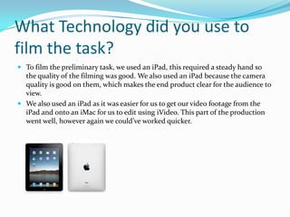 What Technology did you use to
film the task?
 To film the preliminary task, we used an iPad, this required a steady hand so
  the quality of the filming was good. We also used an iPad because the camera
  quality is good on them, which makes the end product clear for the audience to
  view.
 We also used an iPad as it was easier for us to get our video footage from the
  iPad and onto an iMac for us to edit using iVideo. This part of the production
  went well, however again we could’ve worked quicker.
 